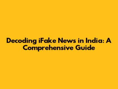 Decoding iFake News in India: A Comprehensive Guide
