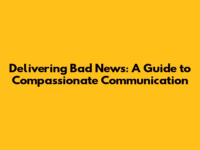 Delivering Bad News: A Guide to Compassionate Communication