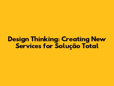 Design Thinking: Creating New Services for Solução Total