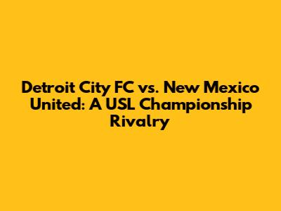 Detroit City FC vs. New Mexico United: A USL Championship Rivalry