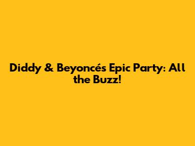 Diddy & Beyoncé's Epic Party: All the Buzz!