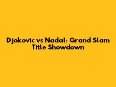 Djokovic vs Nadal: Grand Slam Title Showdown