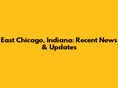 East Chicago, Indiana: Recent News & Updates