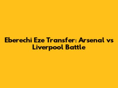 Eberechi Eze Transfer: Arsenal vs Liverpool Battle