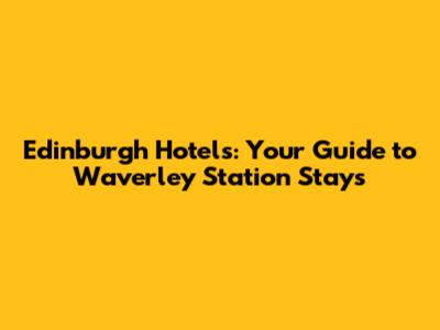 Edinburgh Hotels: Your Guide to Waverley Station Stays