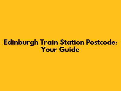 Edinburgh Train Station Postcode: Your Guide
