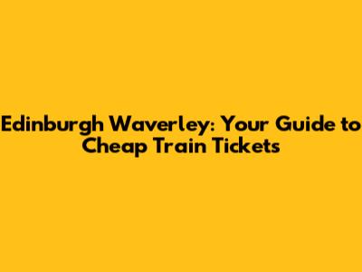 Edinburgh Waverley: Your Guide to Cheap Train Tickets