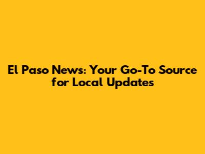 El Paso News: Your Go-To Source for Local Updates
