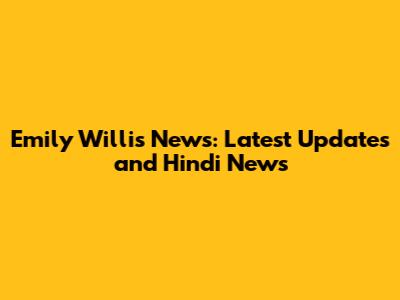 Emily Willis News: Latest Updates and Hindi News