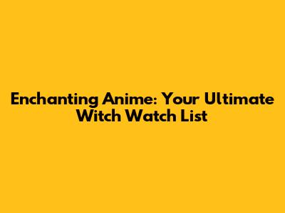 Enchanting Anime: Your Ultimate Witch Watch List