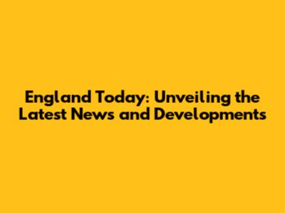 England Today: Unveiling the Latest News and Developments