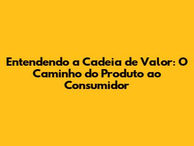Entendendo a Cadeia de Valor: O Caminho do Produto ao Consumidor