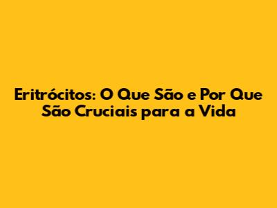 Eritrócitos: O Que São e Por Que São Cruciais para a Vida