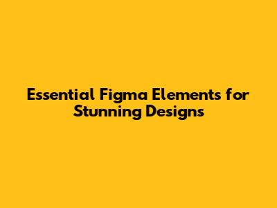Essential Figma Elements for Stunning Designs