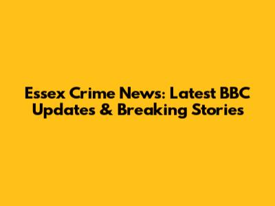 Essex Crime News: Latest BBC Updates & Breaking Stories