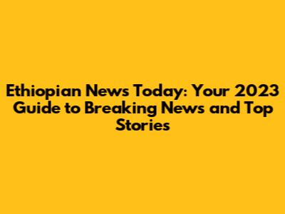 Ethiopian News Today: Your 2023 Guide to Breaking News and Top Stories
