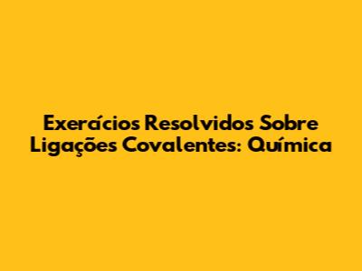 Exercícios Resolvidos Sobre Ligações Covalentes: Química