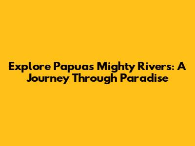 Explore Papua's Mighty Rivers: A Journey Through Paradise