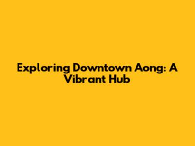 Exploring Downtown Aong: A Vibrant Hub