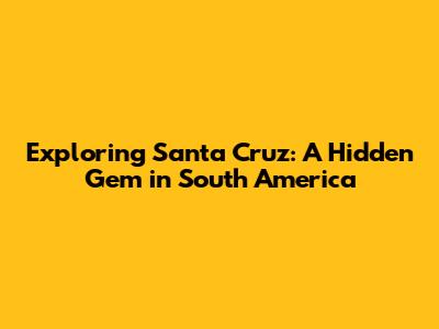 Exploring Santa Cruz: A Hidden Gem in South America