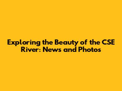 Exploring the Beauty of the CSE River: News and Photos