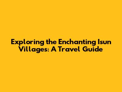 Exploring the Enchanting Isun Villages: A Travel Guide