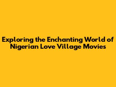 Exploring the Enchanting World of Nigerian Love Village Movies