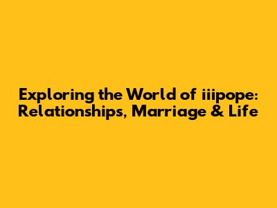 Exploring the World of iiipope: Relationships, Marriage & Life