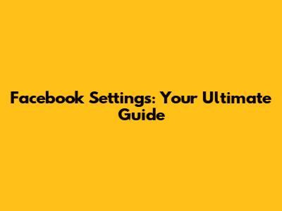 Facebook Settings: Your Ultimate Guide
