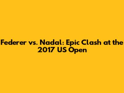 Federer vs. Nadal: Epic Clash at the 2017 US Open