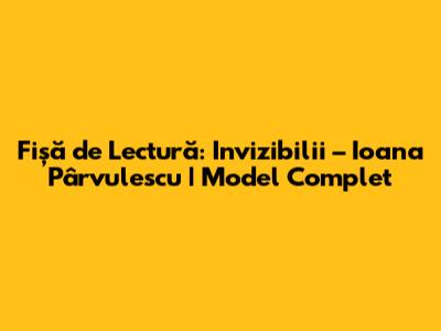 Fișă de Lectură: Invizibilii – Ioana Pârvulescu | Model Complet