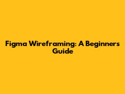 Figma Wireframing: A Beginner's Guide