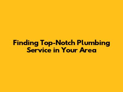 Finding Top-Notch Plumbing Service in Your Area