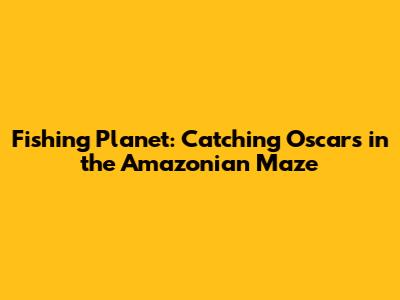 Fishing Planet: Catching Oscars in the Amazonian Maze