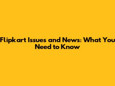 Flipkart Issues and News: What You Need to Know