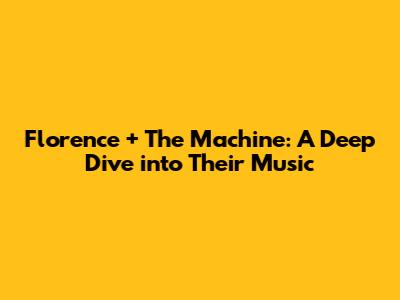 Florence + The Machine: A Deep Dive into Their Music