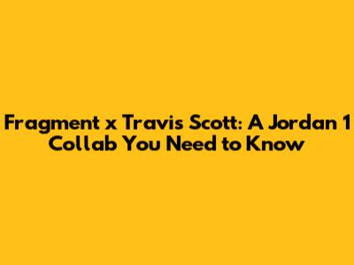 Fragment x Travis Scott: A Jordan 1 Collab You Need to Know