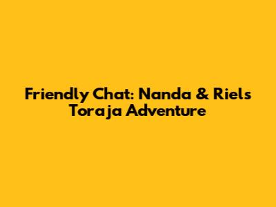 Friendly Chat: Nanda & Riel's Toraja Adventure