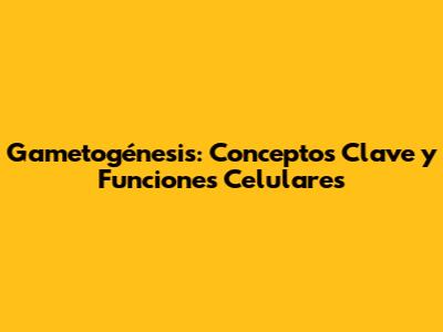 Gametogénesis: Conceptos Clave y Funciones Celulares