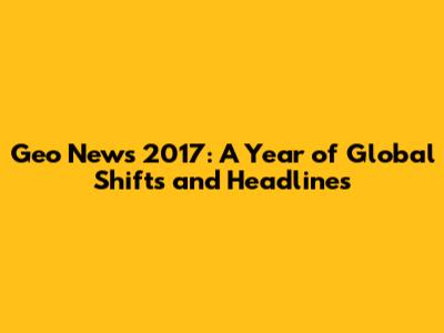 Geo News 2017: A Year of Global Shifts and Headlines
