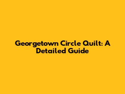 Georgetown Circle Quilt: A Detailed Guide