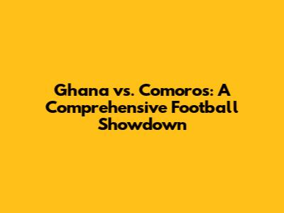 Ghana vs. Comoros: A Comprehensive Football Showdown