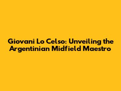 Giovani Lo Celso: Unveiling the Argentinian Midfield Maestro
