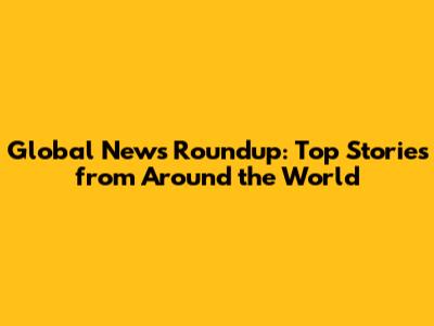 Global News Roundup: Top Stories from Around the World
