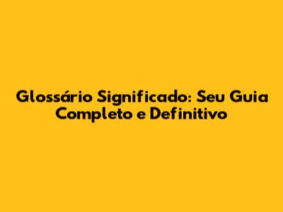 Glossário Significado: Seu Guia Completo e Definitivo