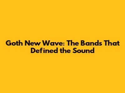 Goth New Wave: The Bands That Defined the Sound