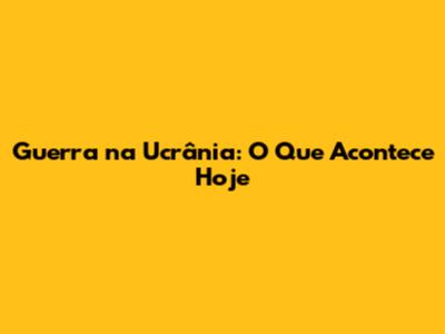 Guerra na Ucrânia: O Que Acontece Hoje