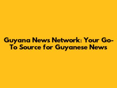 Guyana News Network: Your Go-To Source for Guyanese News