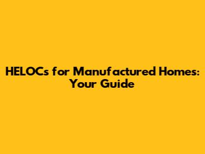 HELOCs for Manufactured Homes: Your Guide