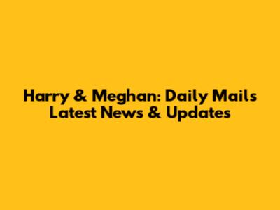 Harry & Meghan: Daily Mail's Latest News & Updates